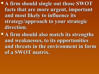 A firm should single out those SWOT
facts that are more urgent, important
and most likely to influence its
strategy/approach to your strategic
direction.
 A firm should also match its strengths
and weaknesses, to its opportunities
and threats in the environment in form
of a SWOT matrix.


 