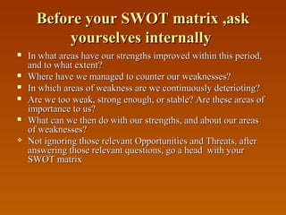 Before your SWOT matrix ,ask
yourselves internally










In what areas have our strengths improved within this period,
and to what extent?
Where have we managed to counter our weaknesses?
In which areas of weakness are we continuously deterioting?
Are we too weak, strong enough, or stable? Are these areas of
importance to us?
What can we then do with our strengths, and about our areas
of weaknesses?
Not ignoring those relevant Opportunities and Threats, after
answering those relevant questions, go a head with your
SWOT matrix

 