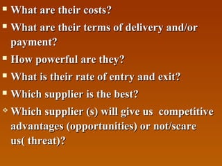 

What are their costs?



What are their terms of delivery and/or
payment?



How powerful are they?



What is their rate of entry and exit?



Which supplier is the best?



Which supplier (s) will give us competitive
advantages (opportunities) or not/scare
us( threat)?

 