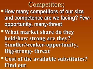 Competitors;

How many competitors of our size
and competence are we facing? Fewopportunity, many-threat
 What market share do they
hold/how strong are they?
Smaller/weaker-opportunity,
Big/strong- threat
 Cost of the available substitutes?
Find out


 