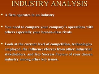 INDUSTRY ANALYSIS


A firm operates in an industry



You need to compare your company’s operations with
others especially your best-in-class rivals



Look at the current level of competition, technologies
employed, the influences/forces from other industrial
stakeholders, and Key Success Factors of your chosen
industry among other key issues.

 