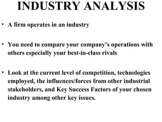 INDUSTRY ANALYSIS
• A firm operates in an industry
• You need to compare your company’s operations with
others especially your best-in-class rivals
• Look at the current level of competition, technologies
employed, the influences/forces from other industrial
stakeholders, and Key Success Factors of your chosen
industry among other key issues.
 
