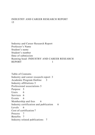 INDUSTRY AND CAREER RESEARCH REPORT
15
Industry and Career Research Report
Professor’s Name
Student’s name
Student’s number
Date of submission
Running head: INDUSTRY AND CAREER RESEARCH
REPORT 1
Table of Contents
Industry and career research report 3
Academic Program Outline 3
Industry affiliations 5
Professional associations 5
Purpose 5
Users 6
Services 6
Events 6
Membership and fees 6
Industry certification and publication 6
Levels 6
Cost of certification 7
Process 7
Benefits 7
Industry related publications 7
 