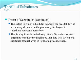 Threat of Substitutes
2 of 3
Threat of Substitutes (continued)
The extent to which substitutes suppress the profitability of
an industry depends on the propensity for buyers to
substitute between alternatives.
This is why firms in an industry often offer their customers
amenities to reduce the likelihood that they will switch to a
substitute product, even in light of a price increase.
5-12
 