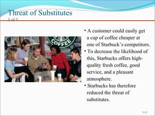 Threat of Substitutes
3 of 3
5-13
• A customer could easily get
a cup of coffee cheaper at
one of Starbuck’s competitors.
• To decrease the likelihood of
this, Starbucks offers high-
quality fresh coffee, good
service, and a pleasant
atmosphere.
• Starbucks has therefore
reduced the threat of
substitutes.
 