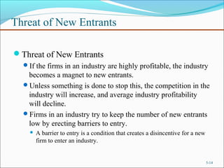 Threat of New Entrants
Threat of New Entrants
If the firms in an industry are highly profitable, the industry
becomes a magnet to new entrants.
Unless something is done to stop this, the competition in the
industry will increase, and average industry profitability
will decline.
Firms in an industry try to keep the number of new entrants
low by erecting barriers to entry.
 A barrier to entry is a condition that creates a disincentive for a new
firm to enter an industry.
5-14
 