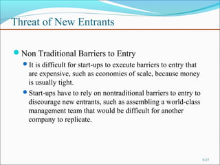 Threat of New Entrants
Non Traditional Barriers to Entry
It is difficult for start-ups to execute barriers to entry that
are expensive, such as economies of scale, because money
is usually tight.
Start-ups have to rely on nontraditional barriers to entry to
discourage new entrants, such as assembling a world-class
management team that would be difficult for another
company to replicate.
5-17
 