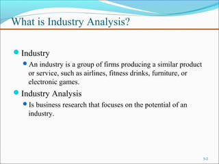 What is Industry Analysis?
Industry
An industry is a group of firms producing a similar product
or service, such as airlines, fitness drinks, furniture, or
electronic games.
Industry Analysis
Is business research that focuses on the potential of an
industry.
5-2
 