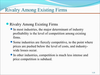Rivalry Among Existing Firms
Rivalry Among Existing Firms
In most industries, the major determinant of industry
profitability is the level of competition among existing
firms.
Some industries are fiercely competitive, to the point where
prices are pushed below the level of costs, and industry-
wide losses occur.
In other industries, competition is much less intense and
price competition is subdued.
5-20
 