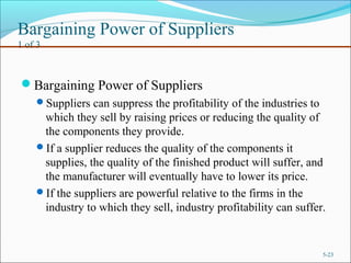 Bargaining Power of Suppliers
1 of 3
Bargaining Power of Suppliers
Suppliers can suppress the profitability of the industries to
which they sell by raising prices or reducing the quality of
the components they provide.
If a supplier reduces the quality of the components it
supplies, the quality of the finished product will suffer, and
the manufacturer will eventually have to lower its price.
If the suppliers are powerful relative to the firms in the
industry to which they sell, industry profitability can suffer.
5-23
 