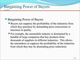 Bargaining Power of Buyers
1 of 3
Bargaining Power of Buyers
Buyers can suppress the profitability of the industries from
which they purchase by demanding price concessions or
increases in quality.
For example, the automobile industry is dominated by a
handful of large companies that buy products from
thousands of suppliers in different industries. This allows
the automakers to suppress the profitability of the industries
from which they buy by demanding price reductions.
5-26
 