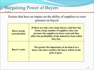 Bargaining Power of Buyers
2 of 3
5-27
Factors that have an impact on the ability of suppliers to exert
pressure on buyers
Buyer group
concentration
Buyer’s costs
The greater the importance of an item is to a
buyer, the more sensitive the buyer will be to the
price it pays.
If there are only a few large buyers, and they buy
from a large number of suppliers, they can
pressure the suppliers to lower costs and thus
affect the profitability of the industries from which
they buy.
 