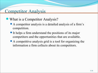 Competitor Analysis
What is a Competitor Analysis?
A competitor analysis is a detailed analysis of a firm’s
competition.
It helps a firm understand the positions of its major
competitors and the opportunities that are available.
A competitive analysis grid is a tool for organizing the
information a firm collects about its competitors.
5-36
 