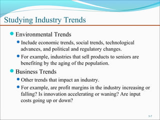 Studying Industry Trends
Environmental Trends
Include economic trends, social trends, technological
advances, and political and regulatory changes.
For example, industries that sell products to seniors are
benefiting by the aging of the population.
Business Trends
Other trends that impact an industry.
For example, are profit margins in the industry increasing or
falling? Is innovation accelerating or waning? Are input
costs going up or down?
5-7
 