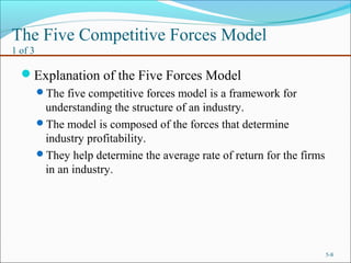 The Five Competitive Forces Model
1 of 3
Explanation of the Five Forces Model
The five competitive forces model is a framework for
understanding the structure of an industry.
The model is composed of the forces that determine
industry profitability.
They help determine the average rate of return for the firms
in an industry.
5-8
 