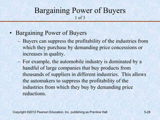 Bargaining Power of Buyers
1 of 3
• Bargaining Power of Buyers
– Buyers can suppress the profitability of the industries from
which they purchase by demanding price concessions or
increases in quality.
– For example, the automobile industry is dominated by a
handful of large companies that buy products from
thousands of suppliers in different industries. This allows
the automakers to suppress the profitability of the
industries from which they buy by demanding price
reductions.
Copyright ©2012 Pearson Education, Inc. publishing as Prentice Hall 5-28
 