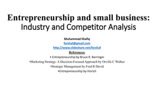 Entrepreneurship and small business:
Industry and Competitor Analysis
Muhammad Shafiq
forshaf@gmail.com
http://www.slideshare.net/forshaf
References:
• Entrepreneurship by Bruce R. Barringer
•Marketing Strategy: A Decision-Focused Approach by Orville C Walker
•Strategic Management by Fred R David
•Entrepreneurship by Hisrich
 