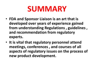 SUMMARY
• FDA and Sponsor Liaison is an art that is
developed over years of experience gained
from understanding Regulations , guidelines ,
and recommendation from regulatory
experts.
• It is vital that regulatory personnel attend
meetings, conferences , and courses of all
aspects of regulatory issues on the process of
new product development.
 