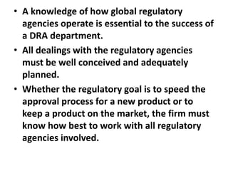 • A knowledge of how global regulatory
agencies operate is essential to the success of
a DRA department.
• All dealings with the regulatory agencies
must be well conceived and adequately
planned.
• Whether the regulatory goal is to speed the
approval process for a new product or to
keep a product on the market, the firm must
know how best to work with all regulatory
agencies involved.
 