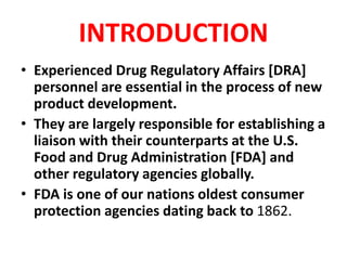 INTRODUCTION
• Experienced Drug Regulatory Affairs [DRA]
personnel are essential in the process of new
product development.
• They are largely responsible for establishing a
liaison with their counterparts at the U.S.
Food and Drug Administration [FDA] and
other regulatory agencies globally.
• FDA is one of our nations oldest consumer
protection agencies dating back to 1862.
 