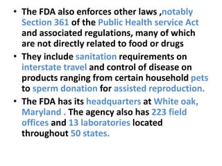 • The FDA also enforces other laws ,notably
Section 361 of the Public Health service Act
and associated regulations, many of which
are not directly related to food or drugs
• They include sanitation requirements on
interstate travel and control of disease on
products ranging from certain household pets
to sperm donation for assisted reproduction.
• The FDA has its headquarters at White oak,
Maryland . The agency also has 223 field
offices and 13 laboratories located
throughout 50 states.
 