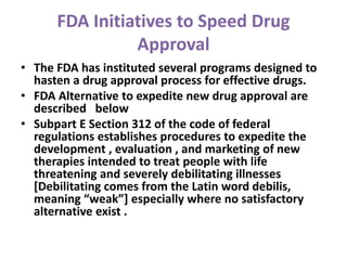 FDA Initiatives to Speed Drug
Approval
• The FDA has instituted several programs designed to
hasten a drug approval process for effective drugs.
• FDA Alternative to expedite new drug approval are
described below
• Subpart E Section 312 of the code of federal
regulations establishes procedures to expedite the
development , evaluation , and marketing of new
therapies intended to treat people with life
threatening and severely debilitating illnesses
[Debilitating comes from the Latin word debilis,
meaning “weak”] especially where no satisfactory
alternative exist .
 