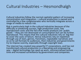 Cultural Industries – Hesmondhalgh
Cultural industries follow the normal capitalist pattern of increasing
concentration and integration – cultural production is owned and
controlled by a few conglomerates who vertically integrate across a
range of media to reduce risk.
Risk is particularly high in the cultural industries because of the
difficulty in predicting success, high production costs, low
reproduction costs and the fact that media products are ‘public
goods’ – they are not destroyed on consumption but can be further
reproduced. This means that the cultural industries rely on ‘big hits’
to cover the costs of failure. Hence industries rely on repetition
through use of stars, genres, franchises, repeatable narratives and
so on to sell formats to audiences, then industries and governments
try to impose scarcity, especially through copyright laws.
The internet has created new powerful IT corporations, and has not
transformed cultural production in a liberating and empowering
way – digital technology has sped up work, commercialised leisure
time and increased surveillance by government and companies.
 