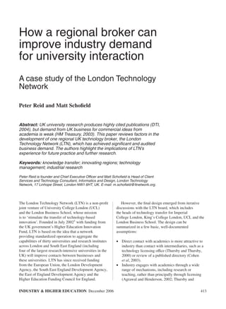 How a regional broker can
improve industry demand
for university interaction
A case study of the London Technology
Network

Peter Reid and Matt Schoﬁeld


Abstract: UK university research produces highly cited publications (DTI,
2004), but demand from UK business for commercial ideas from
academia is weak (HM Treasury, 2003). This paper reviews factors in the
development of one regional UK technology broker, the London
Technology Network (LTN), which has achieved signiﬁcant and audited
business demand. The authors highlight the implications of LTN’s
experience for future practice and further research.

Keywords: knowledge transfer; innovating regions; technology
management; industrial research

Peter Reid is founder and Chief Executive Officer and Matt Schoﬁeld is Head of Client
Services and Technology Consultant, Informatics and Design, London Technology
Network, 17 Linhope Street, London NW1 6HT, UK. E-mail: m.schoﬁeld@ltnetwork.org.




The London Technology Network (LTN) is a non-proﬁt               However, the ﬁnal design emerged from iterative
joint venture of University College London (UCL)              discussions with the LTN board, which includes
and the London Business School, whose mission                 the heads of technology transfer for Imperial
is to ‘stimulate the transfer of technology-based             College London, King’s College London, UCL and the
innovation’. Founded in July 20021 with funding from          London Business School. The design can be
the UK government’s Higher Education Innovation               summarized in a few basic, well-documented
Fund, LTN is based on the idea that a network                 assumptions:
providing standardized operation to aggregate the
capabilities of thirty universities and research institutes   • Direct contact with academics is more attractive to
across London and South East England (including                 industry than contact with intermediaries, such as a
four of the largest research-intensive universities in the      technology licensing office (Thursby and Thursby,
UK) will improve contacts between businesses and                2000) or review of a published directory (Cohen
these universities. LTN has since received funding              et al, 2003).
from the European Union, the London Development               • Industry engages with academics through a wide
Agency, the South East England Development Agency,              range of mechanisms, including research or
the East of England Development Agency and the                  teaching, rather than principally through licensing
Higher Education Funding Council for England.                   (Agrawal and Henderson, 2002; Thursby and

INDUSTRY & HIGHER EDUCATION December 2006                                                                         413
 