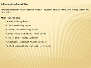 8. Payment Modes and Time:
Industrial customers follow different modes of payment. They also take short or long time to pay
their bills.
Main segments are:
i. Cash Purchasing Buyers
ii. Credit Purchasing Buyers
iii. Partial Credit Purchasing Buyers
iv. Fully Trusted v/s Partially Trusted Buyers
v. Full (at a time) Paying Customers
vi. Gradual or Installment Paying Customers
vii. Short-term and Long-term Credit Buyers, etc.
 