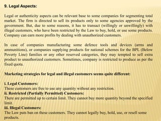 9. Legal Aspects:
Legal or authenticity aspects can be relevant base to some companies for segmenting total
market. The firm is directed to sell its products only to some agencies approved by the
government. But, due to some reasons, it has to transact (willingly or unwillingly) with
illegal customers, who have been restricted by the Law to buy, hold, or use some products.
Company can earn more profits by dealing with unauthorized customers.
In case of companies manufacturing some defence tools and devices (arms and
ammunitions), or companies supplying products for national schemes for the BPL (Below
Poverty Line) families or any other reserved categories, they may tempted to sell extra
product to unauthorized customers. Sometimes, company is restricted to produce as per the
fixed quota.
Marketing strategies for legal and illegal customers seems quite different:
i. Legal Customers:
These customers are free to use any quantity without any restriction.
ii. Restricted (Partially Permitted) Customers:
There are permitted up to certain limit. They cannot buy more quantity beyond the specified
limit.
iii. Illegal Customers:
The Law puts ban on these customers. They cannot legally buy, hold, use, or resell some
products.
 