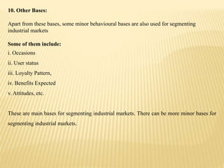 10. Other Bases:
Apart from these bases, some minor behavioural bases are also used for segmenting
industrial markets
Some of them include:
i. Occasions
ii. User status
iii. Loyalty Pattern,
iv. Benefits Expected
v. Attitudes, etc.
These are main bases for segmenting industrial markets. There can be more minor bases for
segmenting industrial markets.
 
