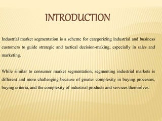 INTRODUCTION
Industrial market segmentation is a scheme for categorizing industrial and business
customers to guide strategic and tactical decision-making, especially in sales and
marketing.
While similar to consumer market segmentation, segmenting industrial markets is
different and more challenging because of greater complexity in buying processes,
buying criteria, and the complexity of industrial products and services themselves.
 
