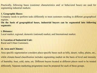 Practically, following bases (customer characteristics and/ or behavioral bases) are used for
segmenting industrial markets:
1. Geographic Bases:
Company needs to perform tasks differently to treat customers residing in different geographical
regions.
On the basis of geographical bases, industrial buyers can be segmented into following
segments:
i. Distance:
Local market, regional, domestic (national) market, and International market.
ii. Location of Industrial Unit:
Rural and Urban Customers.
iii. Area and Climate:
Area specific segmentation considers place-specific bases such as hilly, desert, valley, plains, etc.,
while climate-based classification includes segmenting market on the basis of level and intensity
of humidity, heat, cold, rains, etc. Different buyers located at different places need to be treated
differently. Separate marketing programme must be prepared for each of these groups.
 
