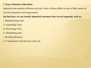 3. Type of Business Operation:
Industrial units perform different activities. Each of them differs in term of their nature of
activities/operations and requirements.
On that base, we can classify industrial customers into several segments, such as:
i. Manufacturing Units
ii. Assembling Units
iii. Processing Units
iv. Distributing units
v. Retailing Business
vi. Consultancies and Services Units, etc.
 