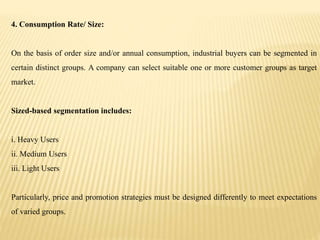 4. Consumption Rate/ Size:
On the basis of order size and/or annual consumption, industrial buyers can be segmented in
certain distinct groups. A company can select suitable one or more customer groups as target
market.
Sized-based segmentation includes:
i. Heavy Users
ii. Medium Users
iii. Light Users
Particularly, price and promotion strategies must be designed differently to meet expectations
of varied groups.
 