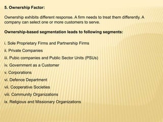 5. Ownership Factor:
Ownership exhibits different response. A firm needs to treat them differently. A
company can select one or more customers to serve.
Ownership-based segmentation leads to following segments:
i. Sole Proprietary Firms and Partnership Firms
ii. Private Companies
iii. Pubic companies and Public Sector Units (PSUs)
iv. Government as a Customer
v. Corporations
vi. Defence Department
vii. Cooperative Societies
viii. Community Organizations
ix. Religious and Missionary Organizations
 