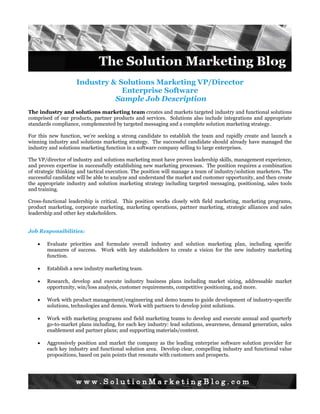 Industry & Solutions Marketing VP/Director
                                Enterprise Software
                              Sample Job Description
The industry and solutions marketing team creates and markets targeted industry and functional solutions
comprised of our products, partner products and services. Solutions also include integrations and appropriate
standards compliance, complemented by targeted messaging and a complete solution marketing strategy.

For this new function, we’re seeking a strong candidate to establish the team and rapidly create and launch a
winning industry and solutions marketing strategy. The successful candidate should already have managed the
industry and solutions marketing function in a software company selling to large enterprises.

The VP/director of industry and solutions marketing must have proven leadership skills, management experience,
and proven expertise in successfully establishing new marketing processes. The position requires a combination
of strategic thinking and tactical execution. The position will manage a team of industry/solution marketers. The
successful candidate will be able to analyze and understand the market and customer opportunity, and then create
the appropriate industry and solution marketing strategy including targeted messaging, positioning, sales tools
and training.

Cross-functional leadership is critical. This position works closely with field marketing, marketing programs,
product marketing, corporate marketing, marketing operations, partner marketing, strategic alliances and sales
leadership and other key stakeholders.


Job Responsibilities:

    •   Evaluate priorities and formulate overall industry and solution marketing plan, including specific
        measures of success. Work with key stakeholders to create a vision for the new industry marketing
        function.

    •   Establish a new industry marketing team.

    •   Research, develop and execute industry business plans including market sizing, addressable market
        opportunity, win/loss analysis, customer requirements, competitive positioning, and more.

    •   Work with product management/engineering and demo teams to guide development of industry-specific
        solutions, technologies and demos. Work with partners to develop joint solutions.

    •   Work with marketing programs and field marketing teams to develop and execute annual and quarterly
        go-to-market plans including, for each key industry: lead solutions, awareness, demand generation, sales
        enablement and partner plans; and supporting materials/content.

    •   Aggressively position and market the company as the leading enterprise software solution provider for
        each key industry and functional solution area. Develop clear, compelling industry and functional value
        propositions, based on pain points that resonate with customers and prospects.
 