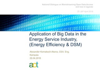 Application of Big Data in the
Energy Service Industry,
(Energy Efficiency & DSM)
Alexander Komakech-Akena, CEA. Eng.
Kampala
26.04.2018
National Dialogue on Mainstreaming Open Data Access
and Use in Uganda
25 -26th April 2018
 