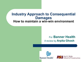 Industry Approach to Consequential Damages How to maintain a win-win environment For  Banner Health A review by  Arpita Ghosh   