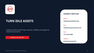 TURN IDLE ASSETS
Industry Auction Hub brings structure, visibility and support to
industrial e-auctions.
REGISTER • LIST • BID • WIN
CONNECT WITH IAH
Website
industryauctionhub.com
Email
info@industryauctionhub.com
Phone
+91 120 4313608
Instagram
@industryauctionhub
INDUSTRY AUCTION HUB | CORPORATE PROFILE 2026 13
 