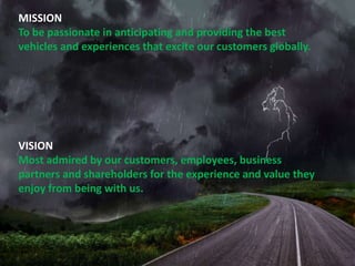 MISSION
To be passionate in anticipating and providing the best
vehicles and experiences that excite our customers globally.

VISION
Most admired by our customers, employees, business
partners and shareholders for the experience and value they
enjoy from being with us.

 