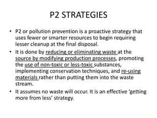 P2 STRATEGIES
• P2 or pollution prevention is a proactive strategy that
uses fewer or smarter resources to begin requiring
lesser cleanup at the final disposal.
• It is done by reducing or eliminating waste at the
source by modifying production processes, promoting
the use of non-toxic or less-toxic substances,
implementing conservation techniques, and re-using
materials rather than putting them into the waste
stream.
• It assumes no waste will occur. It is an effective ‘getting
more from less’ strategy.

 
