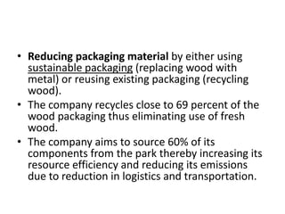 • Reducing packaging material by either using
sustainable packaging (replacing wood with
metal) or reusing existing packaging (recycling
wood).
• The company recycles close to 69 percent of the
wood packaging thus eliminating use of fresh
wood.
• The company aims to source 60% of its
components from the park thereby increasing its
resource efficiency and reducing its emissions
due to reduction in logistics and transportation.

 