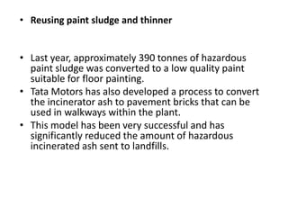 • Reusing paint sludge and thinner

• Last year, approximately 390 tonnes of hazardous
paint sludge was converted to a low quality paint
suitable for floor painting.
• Tata Motors has also developed a process to convert
the incinerator ash to pavement bricks that can be
used in walkways within the plant.
• This model has been very successful and has
significantly reduced the amount of hazardous
incinerated ash sent to landfills.

 