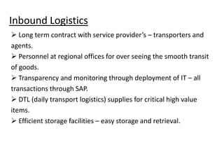 Inbound Logistics
 Long term contract with service provider’s – transporters and
agents.
 Personnel at regional offices for over seeing the smooth transit
of goods.
 Transparency and monitoring through deployment of IT – all
transactions through SAP.
 DTL (daily transport logistics) supplies for critical high value
items.
 Efficient storage facilities – easy storage and retrieval.

 