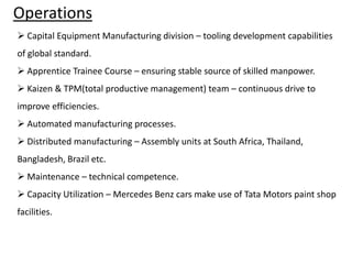 Operations
 Capital Equipment Manufacturing division – tooling development capabilities
of global standard.

 Apprentice Trainee Course – ensuring stable source of skilled manpower.
 Kaizen & TPM(total productive management) team – continuous drive to
improve efficiencies.
 Automated manufacturing processes.
 Distributed manufacturing – Assembly units at South Africa, Thailand,
Bangladesh, Brazil etc.
 Maintenance – technical competence.

 Capacity Utilization – Mercedes Benz cars make use of Tata Motors paint shop
facilities.

 