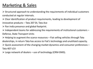 Marketing & Sales
 Structured approach to understanding the requirements of individual customers
conducted at regular intervals.
 Clear identification of product requirements, leading to development of
innovative products – Tata 207 DI, Tata Ace
 Pan India presence and global footprint.
 Independent teams for addressing the requirements of institutional customers –
Defense, State Transport Units
 Helping to augment the scarce resources – Fiat selling vehicles through Tata
dealerships, in return Tata has access to Fiat’s technology and unutilized capacity.
 Quick assessment of the changing market dynamics and consumer preferences –
Tata 407 LCV
 Large network of dealers – use of technology (CRM-DMS).

 