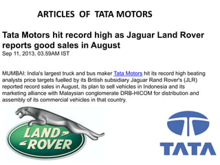 ARTICLES OF TATA MOTORS
Tata Motors hit record high as Jaguar Land Rover
reports good sales in August
Sep 11, 2013, 03.59AM IST

MUMBAI: India's largest truck and bus maker Tata Motors hit its record high beating
analysts price targets fuelled by its British subsidiary Jaguar Rand Rover's (JLR)
reported record sales in August, its plan to sell vehicles in Indonesia and its
marketing alliance with Malaysian conglomerate DRB-HICOM for distribution and
assembly of its commercial vehicles in that country.

 