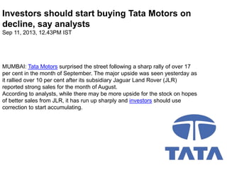 Investors should start buying Tata Motors on
decline, say analysts
Sep 11, 2013, 12.43PM IST

MUMBAI: Tata Motors surprised the street following a sharp rally of over 17
per cent in the month of September. The major upside was seen yesterday as
it rallied over 10 per cent after its subsidiary Jaguar Land Rover (JLR)
reported strong sales for the month of August.
According to analysts, while there may be more upside for the stock on hopes
of better sales from JLR, it has run up sharply and investors should use
correction to start accumulating.

 