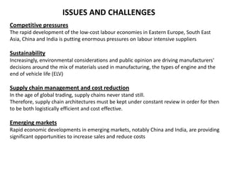 ISSUES AND CHALLENGES
Competitive pressures
The rapid development of the low-cost labour economies in Eastern Europe, South East
Asia, China and India is putting enormous pressures on labour intensive suppliers

Sustainability
Increasingly, environmental considerations and public opinion are driving manufacturers'
decisions around the mix of materials used in manufacturing, the types of engine and the
end of vehicle life (ELV)

Supply chain management and cost reduction
In the age of global trading, supply chains never stand still.
Therefore, supply chain architectures must be kept under constant review in order for then
to be both logistically efficient and cost effective.

Emerging markets
Rapid economic developments in emerging markets, notably China and India, are providing
significant opportunities to increase sales and reduce costs

 